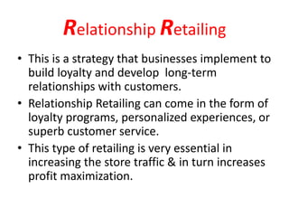 Relationship Retailing
• This is a strategy that businesses implement to
build loyalty and develop long-term
relationships with customers.
• Relationship Retailing can come in the form of
loyalty programs, personalized experiences, or
superb customer service.
• This type of retailing is very essential in
increasing the store traffic & in turn increases
profit maximization.
 