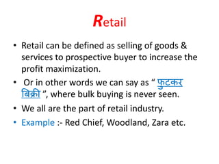Retail
• Retail can be defined as selling of goods &
services to prospective buyer to increase the
profit maximization.
• Or in other words we can say as “ फु टकर
बिक्री ”, where bulk buying is never seen.
• We all are the part of retail industry.
• Example :- Red Chief, Woodland, Zara etc.
 