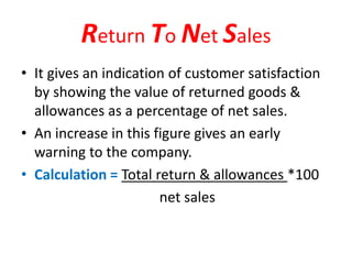 Return To Net Sales
• It gives an indication of customer satisfaction
by showing the value of returned goods &
allowances as a percentage of net sales.
• An increase in this figure gives an early
warning to the company.
• Calculation = Total return & allowances *100
net sales
 