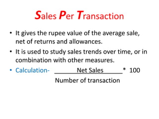 Sales Per Transaction
• It gives the rupee value of the average sale,
net of returns and allowances.
• It is used to study sales trends over time, or in
combination with other measures.
• Calculation- Net Sales * 100
Number of transaction
 