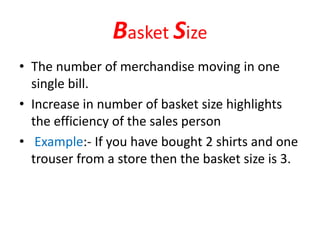Basket Size
• The number of merchandise moving in one
single bill.
• Increase in number of basket size highlights
the efficiency of the sales person
• Example:- If you have bought 2 shirts and one
trouser from a store then the basket size is 3.
 