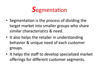 Segmentation
• Segmentation is the process of dividing the
target market into smaller groups who share
similar characteristics & need.
• It also helps the retailer in understanding
behavior & unique need of each customer
groups.
• It helps the staff to develop specialized market
offerings for different customer segments.
 