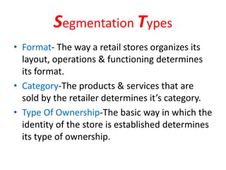 Segmentation Types
• Format- The way a retail stores organizes its
layout, operations & functioning determines
its format.
• Category-The products & services that are
sold by the retailer determines it’s category.
• Type Of Ownership-The basic way in which the
identity of the store is established determines
its type of ownership.
 