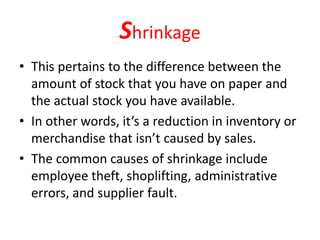 Shrinkage
• This pertains to the difference between the
amount of stock that you have on paper and
the actual stock you have available.
• In other words, it’s a reduction in inventory or
merchandise that isn’t caused by sales.
• The common causes of shrinkage include
employee theft, shoplifting, administrative
errors, and supplier fault.
 