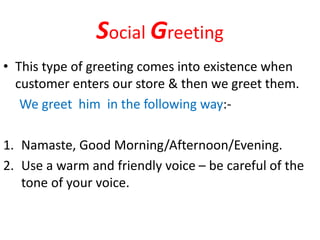 Social Greeting
• This type of greeting comes into existence when
customer enters our store & then we greet them.
We greet him in the following way:-
1. Namaste, Good Morning/Afternoon/Evening.
2. Use a warm and friendly voice – be careful of the
tone of your voice.
 