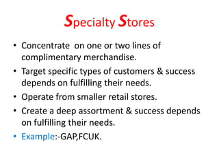 Specialty Stores
• Concentrate on one or two lines of
complimentary merchandise.
• Target specific types of customers & success
depends on fulfilling their needs.
• Operate from smaller retail stores.
• Create a deep assortment & success depends
on fulfilling their needs.
• Example:-GAP,FCUK.
 