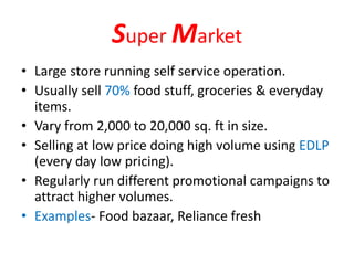 Super Market
• Large store running self service operation.
• Usually sell 70% food stuff, groceries & everyday
items.
• Vary from 2,000 to 20,000 sq. ft in size.
• Selling at low price doing high volume using EDLP
(every day low pricing).
• Regularly run different promotional campaigns to
attract higher volumes.
• Examples- Food bazaar, Reliance fresh
 