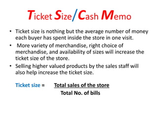 Ticket Size/Cash Memo
• Ticket size is nothing but the average number of money
each buyer has spent inside the store in one visit.
• More variety of merchandise, right choice of
merchandise, and availability of sizes will increase the
ticket size of the store.
• Selling higher valued products by the sales staff will
also help increase the ticket size.
Ticket size = Total sales of the store
Total No. of bills
 