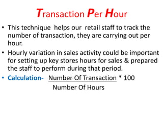Transaction Per Hour
• This technique helps our retail staff to track the
number of transaction, they are carrying out per
hour.
• Hourly variation in sales activity could be important
for setting up key stores hours for sales & prepared
the staff to perform during that period.
• Calculation- Number Of Transaction * 100
Number Of Hours
 