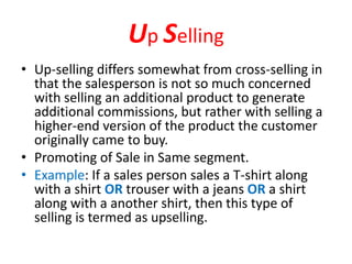 Up Selling
• Up-selling differs somewhat from cross-selling in
that the salesperson is not so much concerned
with selling an additional product to generate
additional commissions, but rather with selling a
higher-end version of the product the customer
originally came to buy.
• Promoting of Sale in Same segment.
• Example: If a sales person sales a T-shirt along
with a shirt OR trouser with a jeans OR a shirt
along with a another shirt, then this type of
selling is termed as upselling.
 