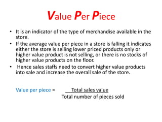 Value Per Piece
• It is an indicator of the type of merchandise available in the
store.
• If the average value per piece in a store is falling it indicates
either the store is selling lower priced products only or
higher value product is not selling, or there is no stocks of
higher value products on the floor.
• Hence sales staffs need to convert higher value products
into sale and increase the overall sale of the store.
Value per piece = Total sales value
Total number of pieces sold
 