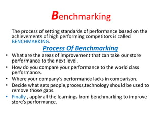 Benchmarking
• What are the areas of improvement that can take our store
performance to the next level.
• How do you compare your performance to the world class
performance.
• Where your company’s performance lacks in comparison.
• Decide what sets people,process,technology should be used to
remove those gaps.
• Finally , apply all the learnings from benchmarking to improve
store’s performance.
The process of setting standards of performance based on the
achievements of high performing competitors is called
BENCHMARKING.
Process Of Benchmarking
 