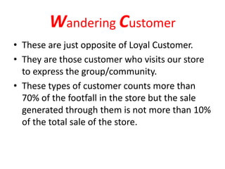 Wandering Customer
• These are just opposite of Loyal Customer.
• They are those customer who visits our store
to express the group/community.
• These types of customer counts more than
70% of the footfall in the store but the sale
generated through them is not more than 10%
of the total sale of the store.
 