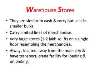 Warehouse Stores
• They are similar to cash & carry but sells in
smaller bulks.
• Carry limited lines of merchandise.
• Very large stores (1-2 lakh sq. ft) on a single
floor resembling the merchandise.
• Always located away from the main city &
have transport, crane facility for loading &
unloading.
 