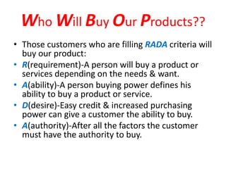 Who Will Buy Our Products??
• Those customers who are filling RADA criteria will
buy our product:
• R(requirement)-A person will buy a product or
services depending on the needs & want.
• A(ability)-A person buying power defines his
ability to buy a product or service.
• D(desire)-Easy credit & increased purchasing
power can give a customer the ability to buy.
• A(authority)-After all the factors the customer
must have the authority to buy.
 