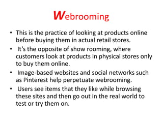 Webrooming
• This is the practice of looking at products online
before buying them in actual retail stores.
• It’s the opposite of show rooming, where
customers look at products in physical stores only
to buy them online.
• Image-based websites and social networks such
as Pinterest help perpetuate webrooming.
• Users see items that they like while browsing
these sites and then go out in the real world to
test or try them on.
 