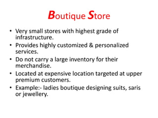 Boutique Store
• Very small stores with highest grade of
infrastructure.
• Provides highly customized & personalized
services.
• Do not carry a large inventory for their
merchandise.
• Located at expensive location targeted at upper
premium customers.
• Example:- ladies boutique designing suits, saris
or jewellery.
 