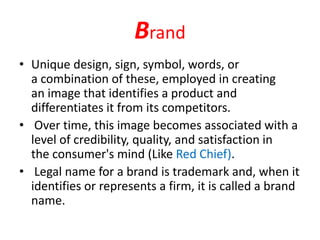 Brand
• Unique design, sign, symbol, words, or
a combination of these, employed in creating
an image that identifies a product and
differentiates it from its competitors.
• Over time, this image becomes associated with a
level of credibility, quality, and satisfaction in
the consumer's mind (Like Red Chief).
• Legal name for a brand is trademark and, when it
identifies or represents a firm, it is called a brand
name.
 