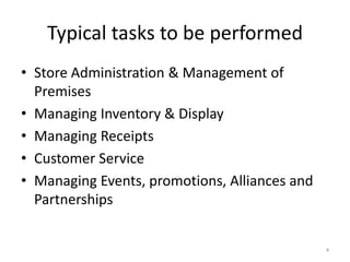 4
Typical tasks to be performed
• Store Administration & Management of
Premises
• Managing Inventory & Display
• Managing Receipts
• Customer Service
• Managing Events, promotions, Alliances and
Partnerships
 
