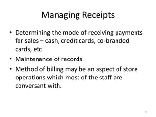 8
Managing Receipts
• Determining the mode of receiving payments
for sales – cash, credit cards, co-branded
cards, etc
• Maintenance of records
• Method of billing may be an aspect of store
operations which most of the staff are
conversant with.
 