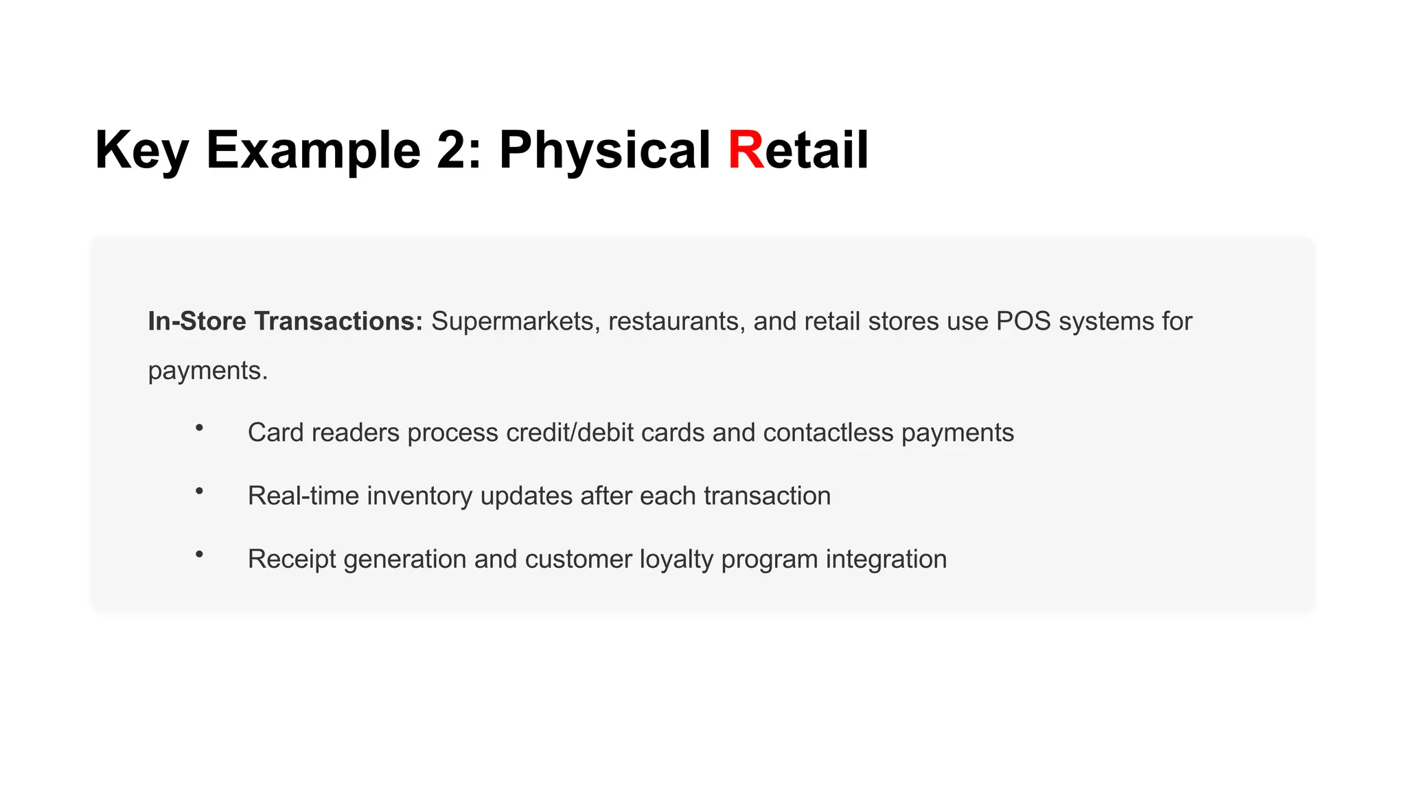 Key Example 2: Physical Retail
In-Store Transactions: Supermarkets, restaurants, and retail stores use POS systems for
payments.
• Card readers process credit/debit cards and contactless payments
• Real-time inventory updates after each transaction
• Receipt generation and customer loyalty program integration
 