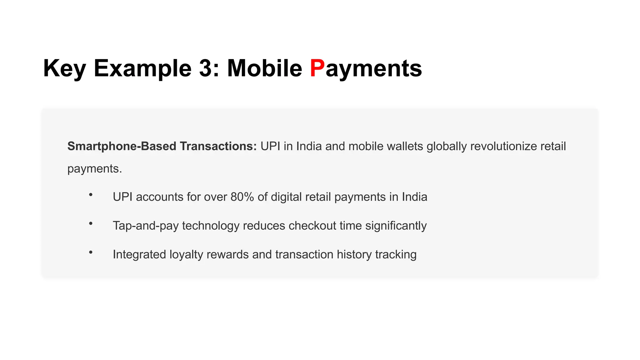 Key Example 3: Mobile Payments
Smartphone-Based Transactions: UPI in India and mobile wallets globally revolutionize retail
payments.
• UPI accounts for over 80% of digital retail payments in India
• Tap-and-pay technology reduces checkout time significantly
• Integrated loyalty rewards and transaction history tracking
 