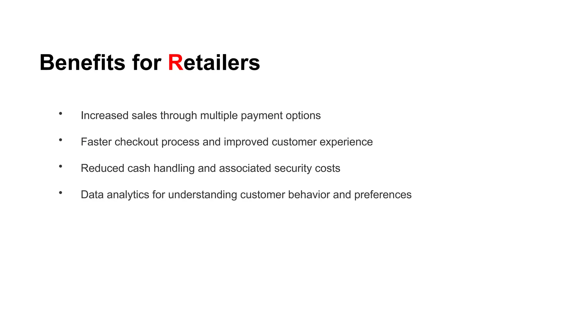 Benefits for Retailers
• Increased sales through multiple payment options
• Faster checkout process and improved customer experience
• Reduced cash handling and associated security costs
• Data analytics for understanding customer behavior and preferences
 