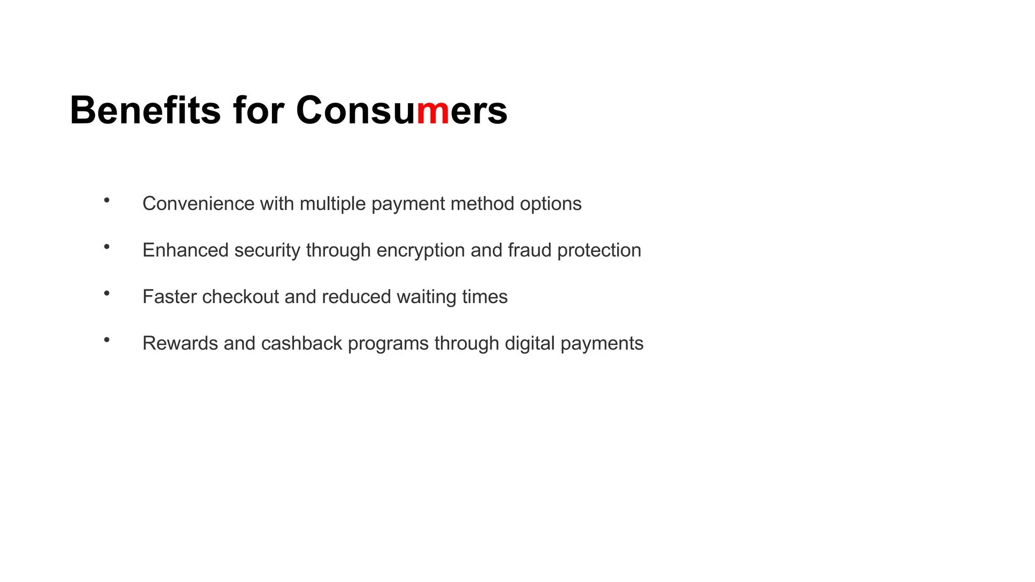 Benefits for Consumers
• Convenience with multiple payment method options
• Enhanced security through encryption and fraud protection
• Faster checkout and reduced waiting times
• Rewards and cashback programs through digital payments
 