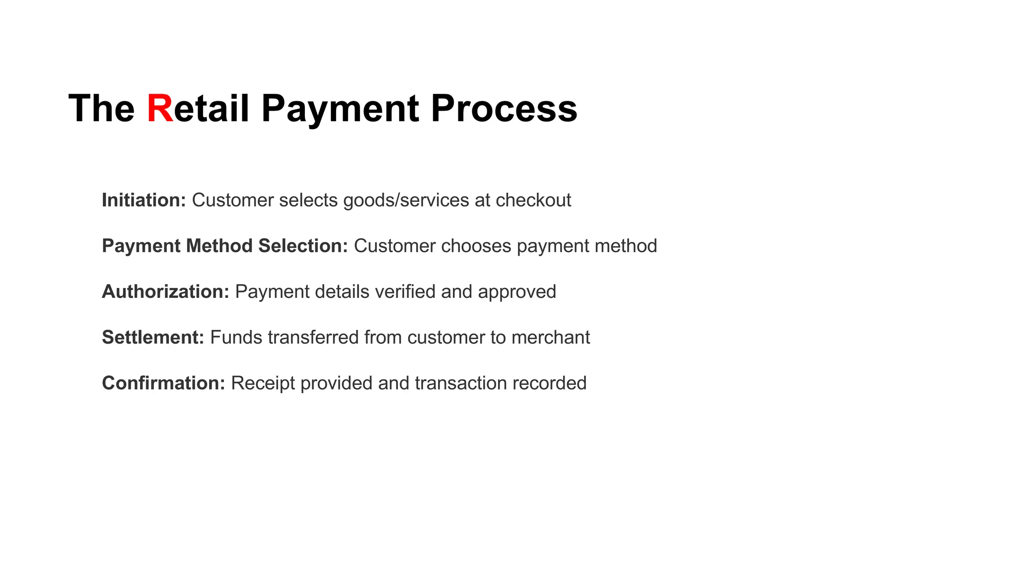 The Retail Payment Process
Initiation: Customer selects goods/services at checkout
Payment Method Selection: Customer chooses payment method
Authorization: Payment details verified and approved
Settlement: Funds transferred from customer to merchant
Confirmation: Receipt provided and transaction recorded
 