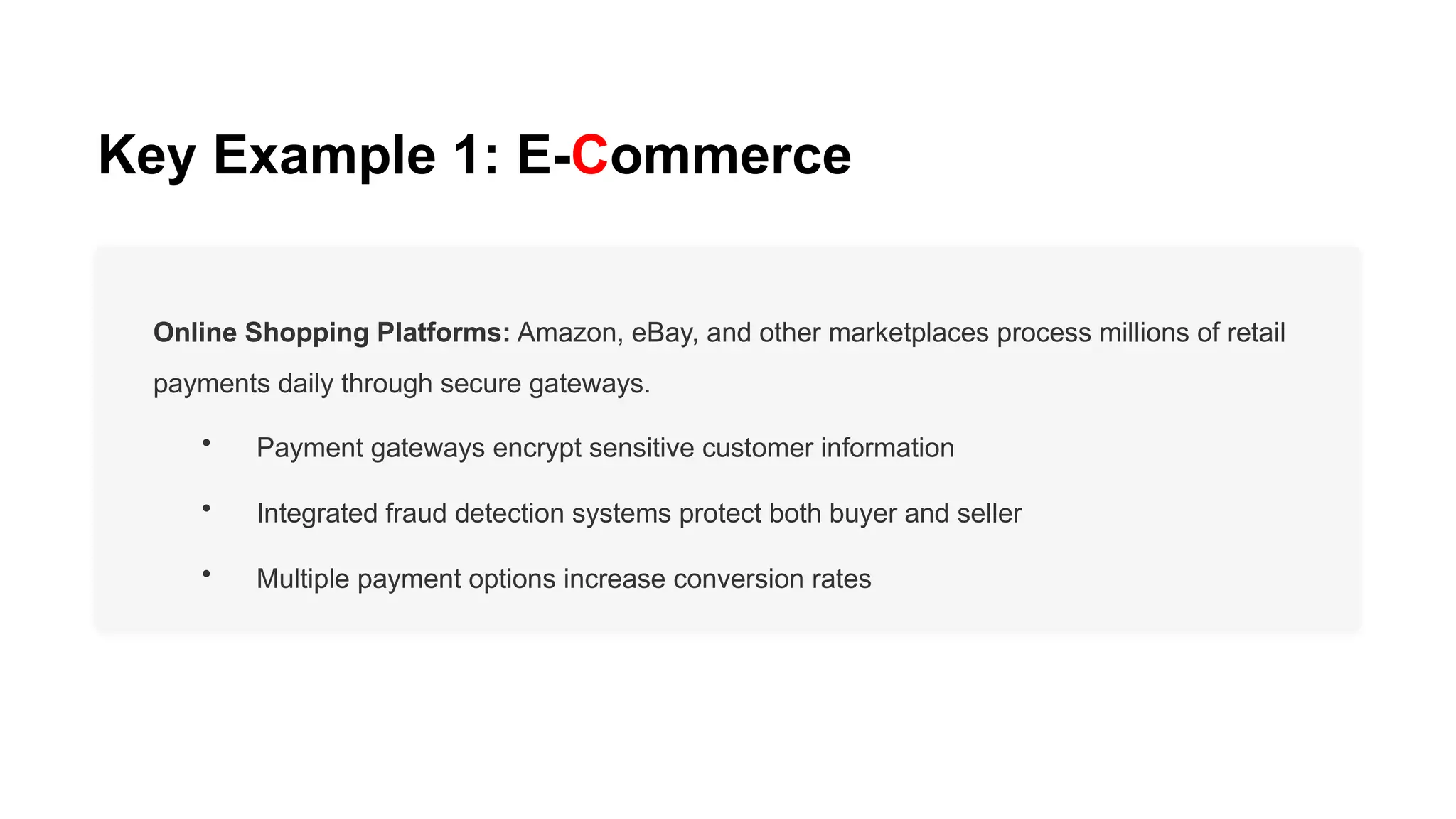Key Example 1: E-Commerce
Online Shopping Platforms: Amazon, eBay, and other marketplaces process millions of retail
payments daily through secure gateways.
• Payment gateways encrypt sensitive customer information
• Integrated fraud detection systems protect both buyer and seller
• Multiple payment options increase conversion rates
 
