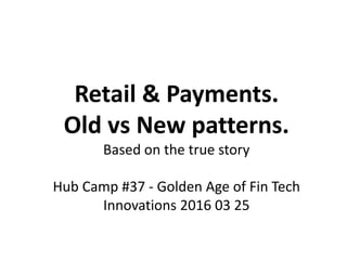 Retail & Payments.
Old vs New patterns.
Based on the true story
Hub Camp #37 - Golden Age of Fin Tech
Innovations 2016 03 25
 