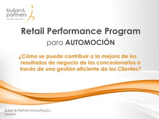 Retail Performance Program
para AUTOMOCIÓN
Buljan & Partners Consulting S.L.
Madrid
¿Cómo se puede contribuir a la mejora de los resultados de
negocio de los concesionarios a través de una gestión
eficiente de los Clientes?
 