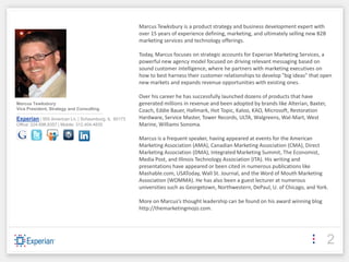 Marcus Tewksbury is a product strategy and business development expert with
                                                                                       over 15 years of experience defining, marketing, and ultimately selling new B2B
                                                                                       marketing services and technology offerings.

                                                                                       Today, Marcus focuses on strategic accounts for Experian Marketing Services, a
                                                                                       powerful new agency model focused on driving relevant messaging based on
                                                                                       sound customer intelligence, where he partners with marketing executives on
                                                                                       how to best harness their customer relationships to develop "big ideas" that open
                                                                                       new markets and expands revenue opportunities with existing ones.

                                                                                       Over his career he has successfully launched dozens of products that have
Marcus Tewksbury                                                                       generated millions in revenue and been adopted by brands like Alterian, Baxter,
Vice President, Strategy and Consulting                                                Coach, Eddie Bauer, Hallmark, Hot Topic, Kaloo, KAO, Microsoft, Restoration
------------------------------------------------------------------------------------
Experian | 955 American Ln. | Schaumburg, IL 60173                                     Hardware, Service Master, Tower Records, ULTA, Walgreens, Wal-Mart, West
Office: 224.698.8357 | Mobile: 312.404.4835                                            Marine, Williams Sonoma.

                                                                                       Marcus is a frequent speaker, having appeared at events for the American
                                                                                       Marketing Association (AMA), Canadian Marketing Association (CMA), Direct
                                                                                       Marketing Association (DMA), Integrated Marketing Summit, The Economist,
                                                                                       Media Post, and Illinois Technology Association (ITA). His writing and
                                                                                       presentations have appeared or been cited in numerous publications like
                                                                                       Mashable.com, USAToday, Wall St. Journal, and the Word of Mouth Marketing
                                                                                       Association (WOMMA). He has also been a guest lecturer at numerous
                                                                                       universities such as Georgetown, Northwestern, DePaul, U. of Chicago, and York.

                                                                                       More on Marcus’s thought leadership can be found on his award winning blog
                                                                                       http://themarketingmojo.com.




                                                                                                                                                                         2
 