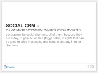 SOCIAL CRM ::
(AS DEFINED BY A PRAGMATIC, NUMBERS DRIVEN MARKETER)

Leveraging the social channels, all of them, because they
are many, to gain actionable (trigger-able) insights that can
be used to drive messaging and contact strategy in other
channels.




                                                                23
 
