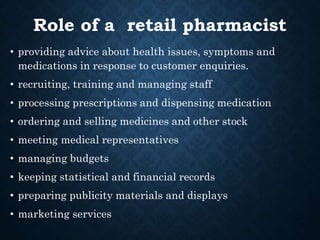 Role of a retail pharmacist
• providing advice about health issues, symptoms and
medications in response to customer enquiries.
• recruiting, training and managing staff
• processing prescriptions and dispensing medication
• ordering and selling medicines and other stock
• meeting medical representatives
• managing budgets
• keeping statistical and financial records
• preparing publicity materials and displays
• marketing services
 