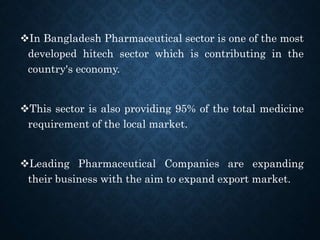 In Bangladesh Pharmaceutical sector is one of the most
developed hitech sector which is contributing in the
country's economy.
This sector is also providing 95% of the total medicine
requirement of the local market.
Leading Pharmaceutical Companies are expanding
their business with the aim to expand export market.
 