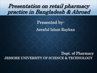 Presentation on retail pharmacy
practice in Bangladesh & Abroad
Presented by-
Asraful Islam Rayhan
Dept. of Pharmacy
JESSORE UNIVERSITY OF SCIENCE & TECHNOLOGY
 
