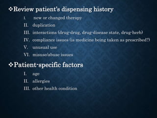 Review patient’s dispensing history
I. new or changed therapy
II. duplication
III. interactions (drug-drug, drug-disease state, drug-herb)
IV. compliance issues (is medicine being taken as prescribed?)
V. unusual use
VI. misuse/abuse issues
Patient-specific factors
I. age
II. allergies
III. other health condition
 