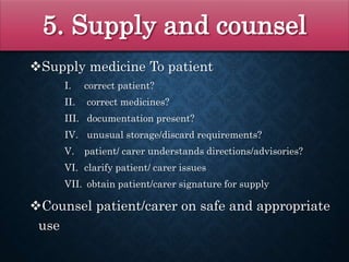 5. Supply and counsel
Supply medicine To patient
I. correct patient?
II. correct medicines?
III. documentation present?
IV. unusual storage/discard requirements?
V. patient/ carer understands directions/advisories?
VI. clarify patient/ carer issues
VII. obtain patient/carer signature for supply
Counsel patient/carer on safe and appropriate
use
 