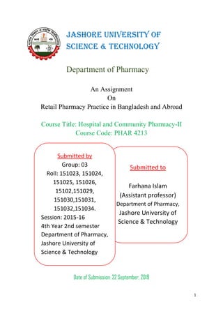 1
An Assignment
On
Retail Pharmacy Practice in Bangladesh and Abroad
Course Title: Hospital and Community Pharmacy-II
Course Code: PHAR 4213
Date of Submission: 22 September, 2019
Jashore University of
Science & Technology
Department of Pharmacy
Submitted to
Farhana Islam
(Assistant professor)
Department of Pharmacy,
Jashore University of
Science & Technology
Submitted by
Group: 03
Roll: 151023, 151024,
151025, 151026,
15102,151029,
151030,151031,
151032,151034.
Session: 2015-16
4th Year 2nd semester
Department of Pharmacy,
Jashore University of
Science & Technology
 