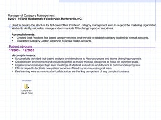 Manager of Category Management
8/2004 - 10/2005 Rubbermaid FoodService, Huntersville, NC
Hired to develop the structure for fact-based "Best Practices" category management team to support the marketing organization.
Worked to identify, rationalize, manage and communicate 70% change in product assortment.
Accomplishments:
 Created Best Practices fact-based category reviews and worked to establish category leadership in retail accounts.
 Established Category Captain leadership in various retailer accounts.
Patient advocate
1/2003 - 12/2005
Accomplishments:
• Successfully provided fact-based analysis and directions to Neurosurgeons and teams changing prognosis.
• Created team environment and brought together all major medical disciplines to focus on common goals.
• Organized and managed high level meetings of Medical executives and doctors to communicate progress.
• Efforts helped to facilitate new patient services offered by key Neurosurgical team.
• Key learning were communication/collaboration are the key component of any complex business.
The decision
 