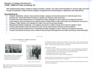 Manager of Category Development
3/1998 - 3/2002 C.B. Fleet, Lynchburg, VA
New developmental position created to design processes, analysis, and make recommendations to improve sales and profit
through the application of Best Practices category management and merchandising in collaboration with retail partners.
Accomplishments:
 Created, developed, trained, and provided strategic category and business plans for national sales force.
 Worked with “Syndicated Data Providers to assess and organize data structures.”
 Provided fact-based assessments of market/brand sales strategies to grow national and regional business.
 Lead category recommendations and trading partner relationships to gain shelf space and distribution by account.
 Category Table Captain and validated for major Food and Drug trade retailers.
 Reorganized Nielsen databases and category structures to reflect change from brand to category views.
 Trained administrative help and saved time and cost by streamlining corporate communications.
 Provided fact-based assessments of market/brand sales strategies to grow national and regional business.
 Trained international business units on Best Practices Space Management and Sales techniques (Internationally!)
 