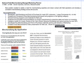 National Field Merchandising Manager/Marketing Planner
1/1996 - 3/1999 Osram Sylvania, Danvers, Massachusetts
New position created to satisfy a need for merchandising expertise and closer contact with field operations and develop a
consistent merchandising strategy across all accounts.
Accomplishments:
 Developed merchandising and Point of Purchase for major DIY customers. Lowes Companies Inc. on site.
 Created and Pioneered Cross-Merchandising techniques and programs in the lighting category.
 Devised training programs and materials for field use.
 Analyzed and provided recommendations on product assortments to maximize sales and return on inventory.
 Category Leader for Lowes, Rookie of the Year (Osram Sylvania Worldwide) and grew business by over 50%.
 Developed Key Merchandising and Point of Purchase materials working with Director of Marketing.
 Created Cross Merchandising Video presentation for field use. Shown at hardware show.
 
