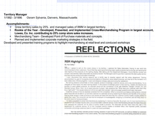 Territory Manager
1/1992 - 3/1996 Osram Sylvania, Danvers, Massachusetts
Accomplishments:
 Grew territory sales by 25% and managed sales of 8MM in largest territory.
 Rookie of the Year - Developed, Presented, and Implemented Cross-Merchandising Program in largest account,
Lowes, Co. Inc. contributing to 25% comp store sales increases.
 Merchandising Team - Developed Point of Purchase materials and concepts.
 Planned and implemented corporate marketing strategies in the field.
Developed and presented training programs to highlight merchandising at retail level and conduced workshops
 