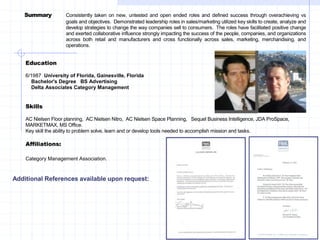 Education
6/1987 University of Florida, Gainesville, Florida
Bachelor's Degree BS Advertising
Delta Associates Category Management
Skills
AC Nielsen Floor planning, AC Nielsen Nitro, AC Nielsen Space Planning, Sequel Business Intelligence, JDA ProSpace,
MARKETMAX, MS Office.
Key skill the ability to problem solve, learn and or develop tools needed to accomplish mission and tasks.
Affiliations:
Category Management Association.
Summary Consistently taken on new, untested and open ended roles and defined success through overachieving vs
goals and objectives. Demonstrated leadership roles in sales/marketing utilized key skills to create, analyze and
develop strategies to change the way companies sell to consumers. The roles have facilitated positive change
and exerted collaborative influence strongly impacting the success of the people, companies, and organizations
across both retail and manufacturers and cross functionally across sales, marketing, merchandising, and
operations.
Additional References available upon request:
 