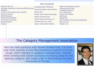 Ken Dailey
Member Services Director and Share Group Facilitator
kdailey@cpgcatnet.org
Ken has held positions with Newell Rubbermaid, CB Fleet
and most recently as the Merchandising Analyst at Kinney
Drugs. Ken’s interest in category management started
while working with Osram Sylvania increasing sales for the
lighting category. Ken holds a BS in Advertising from the
University of Florida.
The Category Management Association
Hallmark Cards, Inc
Cerveceria Cuauhtemoc Moctezuma/FEMSA Cerveza
ARAMARK
HJ Heinz, USA (includes other countries)
Johnson & Johnson
IBS Soft Solutions
PHILLIPS ELECTRONICS
Acco Brands Corporation
Reckitt Benckiser
Energizer
Some Companies
Advantage Sales & Marketing
Pharmavite (Nature made vitamins)
Bacardi USA
PepsiCo North American Beverages
PepsiCo Americas Foods
Cosmic Solutions Americas, LLC
Kimberly-Clark Corp. (KCC)
Gerber / Nestle Infant Nutrition
Nestle Purina PetCare Company
Anheuser-Busch/In-Bev
Constellation/Centerra
E & J Gallo Winery
Foster's Wine Estates -
HEB Mexico
Kellogg USA
Mars Snackfood US (formerly Masterfoods)
Sara Lee Corp.
Wrigley Jr Co.
 