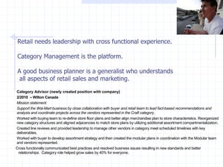 Category Advisor (newly created position with company)
2/2010 – Wilton Canada
Mission statement:
Support the Wal-Mart business by close collaboration with buyer and retail team to lead fact-based recommendations and
analysis and coordinate projects across the vendors represented in the Craft category.
Worked with buying team to re-define store floor plans and better align merchandise plan to store characteristics. Reorganized
new category structures and aligned adjacencies to match store plans by utilizing additional assortment compartmentalization.
Created line reviews and provided leadership to manage other vendors in category meet scheduled timelines with key
deliverables.
Worked with buyer to develop assortment strategy and then created the modular plans in coordination with the Modular team
and vendors represented.
Cross functionally communicated best practices and resolved business issues resulting in new standards and better
relationships. Category role helped grow sales by 40% for everyone.
Retail needs leadership with cross functional experience.
Category Management is the platform.
A good business planner is a generalist who understands
all aspects of retail sales and marketing.
 