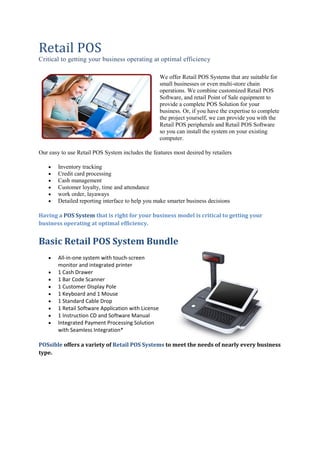 Retail POS
Critical to getting your business operating at optimal efficiency
We offer Retail POS Systems that are suitable for
small businesses or even multi-store chain
operations. We combine customized Retail POS
Software, and retail Point of Sale equipment to
provide a complete POS Solution for your
business. Or, if you have the expertise to complete
the project yourself, we can provide you with the
Retail POS peripherals and Retail POS Software
so you can install the system on your existing
computer.
Our easy to use Retail POS System includes the features most desired by retailers
 Inventory tracking
 Credit card processing
 Cash management
 Customer loyalty, time and attendance
 work order, layaways
 Detailed reporting interface to help you make smarter business decisions
Having a POS System that is right for your business model is critical to getting your
business operating at optimal efficiency.
Basic Retail POS System Bundle
 All-in-one system with touch-screen
monitor and integrated printer
 1 Cash Drawer
 1 Bar Code Scanner
 1 Customer Display Pole
 1 Keyboard and 1 Mouse
 1 Standard Cable Drop
 1 Retail Software Application with License
 1 Instruction CD and Software Manual
 Integrated Payment Processing Solution
with Seamless Integration*
POSsible offers a variety of Retail POS Systems to meet the needs of nearly every business
type.
 