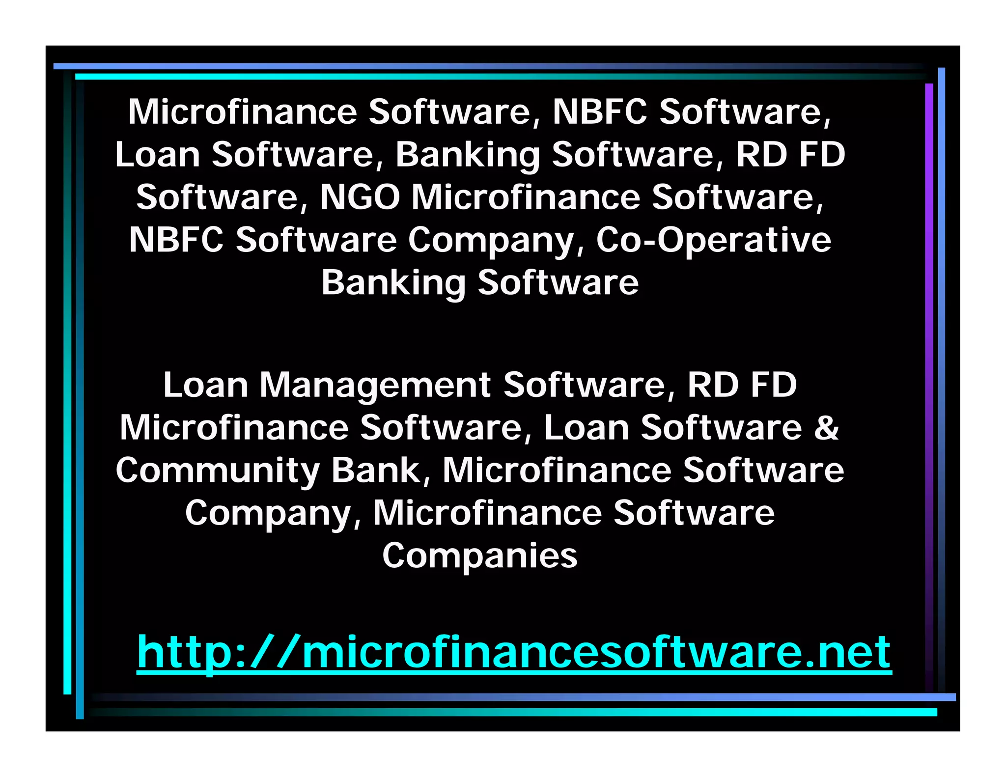 http://microfinancesoftware.net
Microfinance Software, NBFC Software,
Loan Software, Banking Software, RD FD
Software, NGO Microfinance Software,
NBFC Software Company, Co-Operative
Banking Software
Loan Management Software, RD FD
Microfinance Software, Loan Software &
Community Bank, Microfinance Software
Company, Microfinance Software
Companies
 