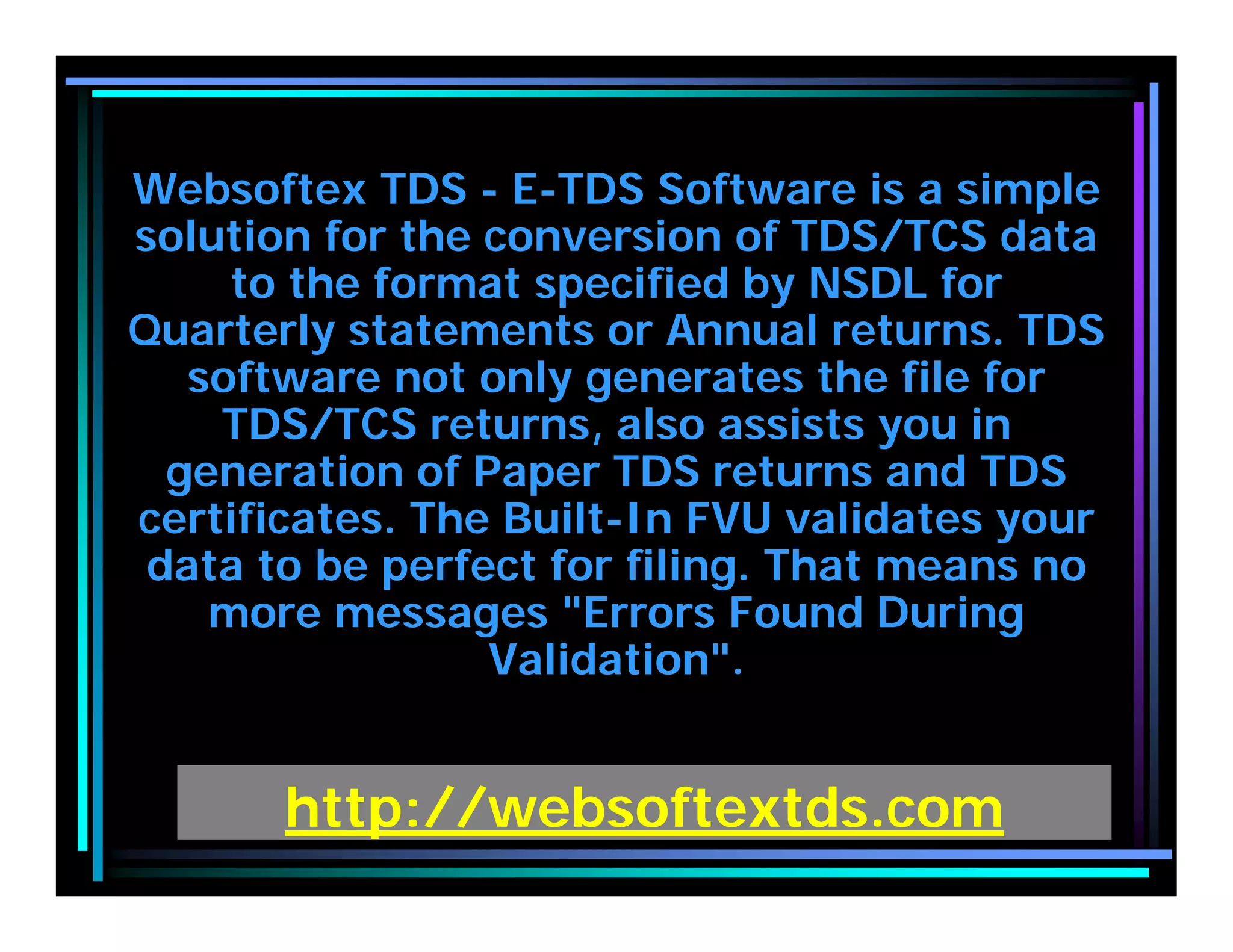http://websoftextds.com
Websoftex TDS - E-TDS Software is a simple
solution for the conversion of TDS/TCS data
to the format specified by NSDL for
Quarterly statements or Annual returns. TDS
software not only generates the file for
TDS/TCS returns, also assists you in
generation of Paper TDS returns and TDS
certificates. The Built-In FVU validates your
data to be perfect for filing. That means no
more messages "Errors Found During
Validation".
 